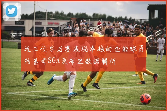 近三位季后赛表现卓越的全能球员约基奇SGA莫布里数据解析