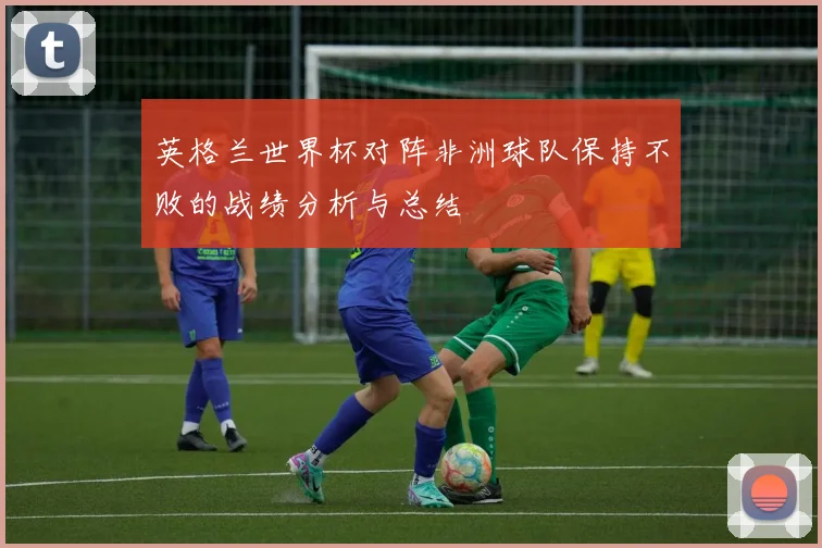英格兰世界杯对阵非洲球队保持不败的战绩分析与总结