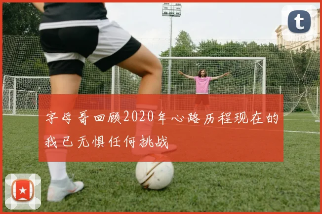 字母哥回顾2020年心路历程现在的我已无惧任何挑战