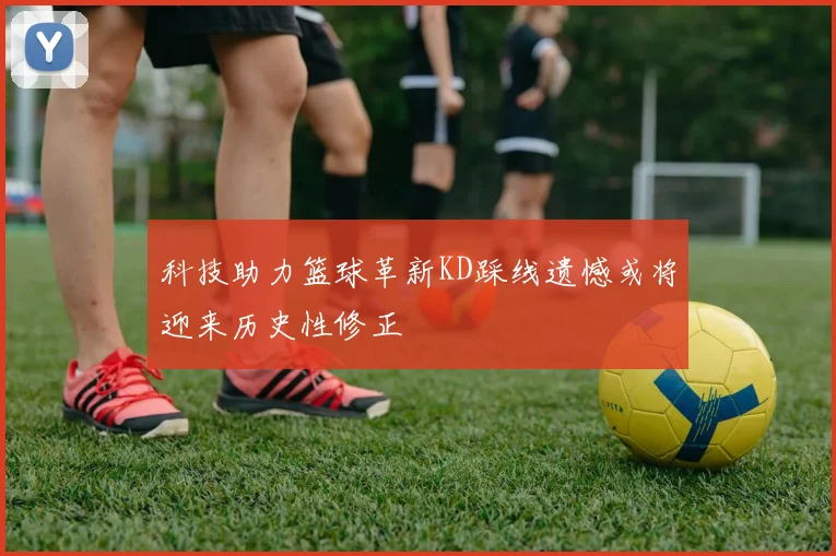 科技助力篮球革新KD踩线遗憾或将迎来历史性修正