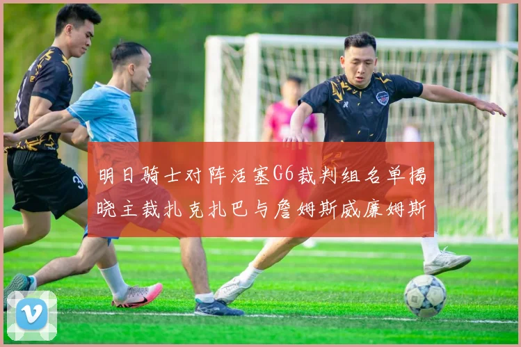 明日骑士对阵活塞G6裁判组名单揭晓主裁扎克扎巴与詹姆斯威廉姆斯在列