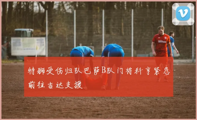 特狮受伤归队巴萨B队门将科亨紧急前往吉达支援