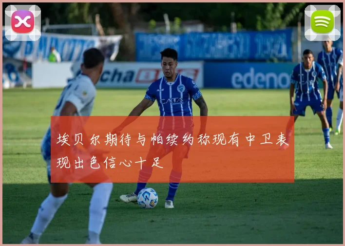 埃贝尔期待与帕续约称现有中卫表现出色信心十足