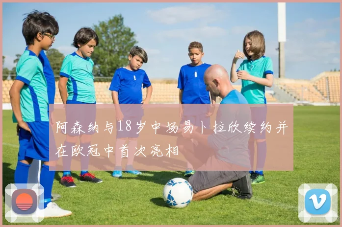 阿森纳与18岁中场易卜拉欣续约并在欧冠中首次亮相