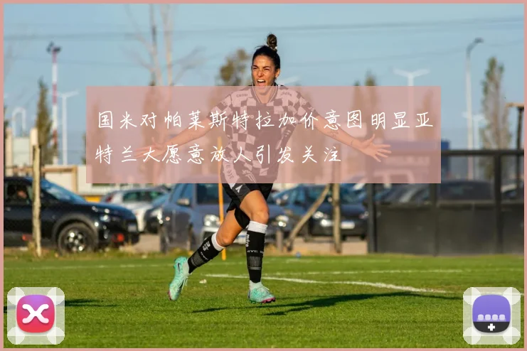 国米对帕莱斯特拉加价意图明显亚特兰大愿意放人引发关注