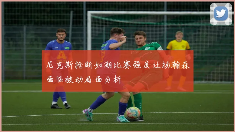 尼克斯抢断如潮比赛强度让杨瀚森面临被动局面分析