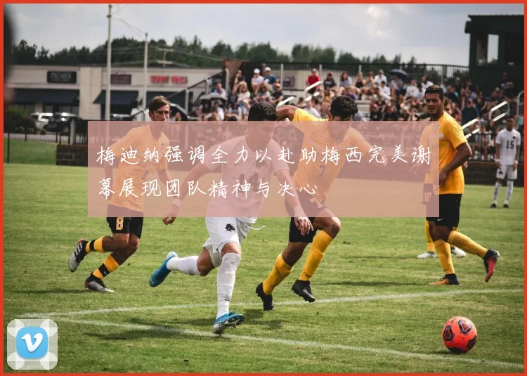 梅迪纳强调全力以赴助梅西完美谢幕展现团队精神与决心