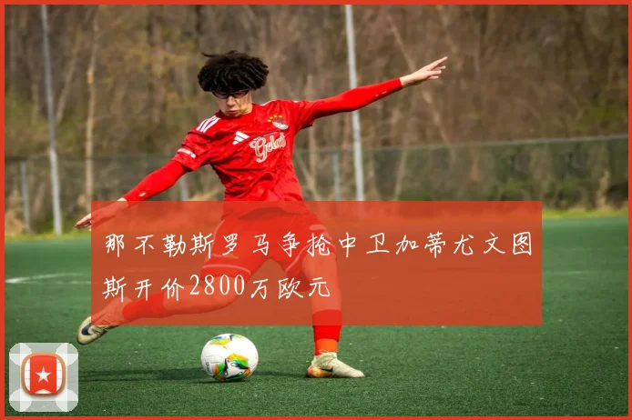 那不勒斯罗马争抢中卫加蒂尤文图斯开价2800万欧元