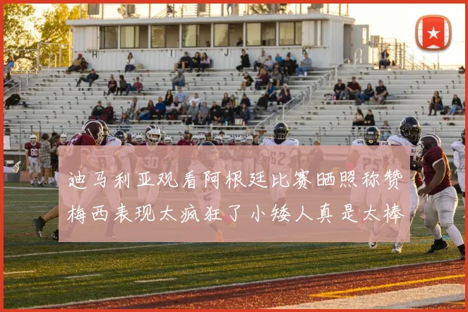 迪马利亚观看阿根廷比赛晒照称赞梅西表现太疯狂了小矮人真是太棒了