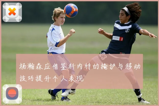 杨瀚森应借鉴科内特的掩护与移动技巧提升个人表现