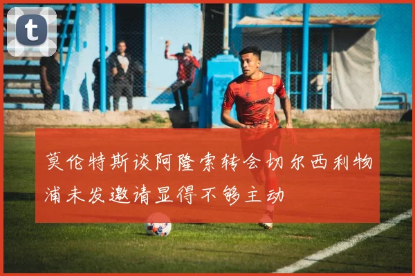 莫伦特斯谈阿隆索转会切尔西利物浦未发邀请显得不够主动