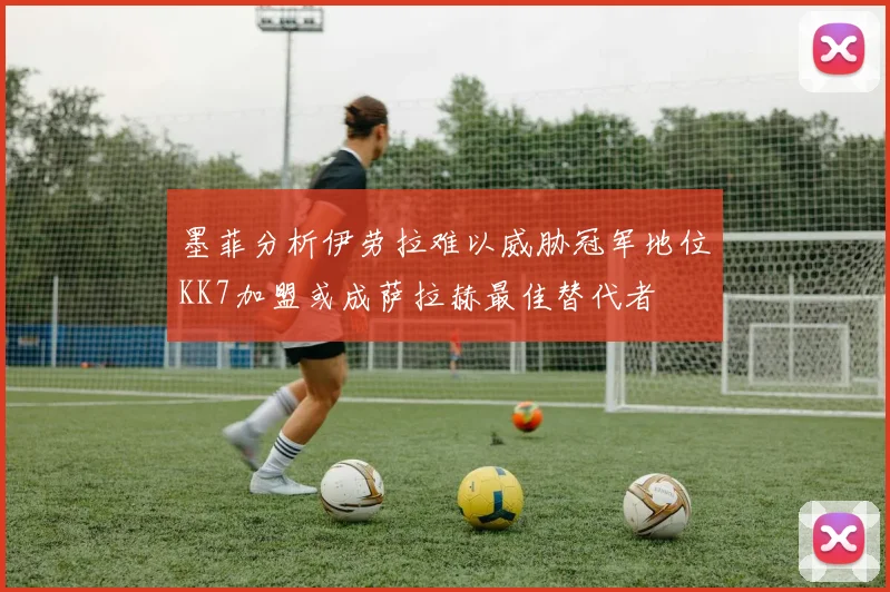 墨菲分析伊劳拉难以威胁冠军地位KK7加盟或成萨拉赫最佳替代者