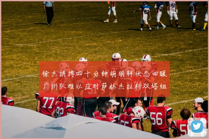徐杰拼搏四十分钟胡明轩状态回暖广州队难以应对萨林杰拉科双塔组合
